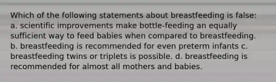 Which of the following statements about breastfeeding is false: a. scientific improvements make bottle-feeding an equally sufficient way to feed babies when compared to breastfeeding. b. breastfeeding is recommended for even preterm infants c. breastfeeding twins or triplets is possible. d. breastfeeding is recommended for almost all mothers and babies.