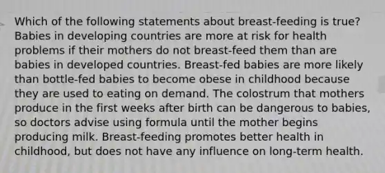 Which of the following statements about breast-feeding is true? Babies in developing countries are more at risk for health problems if their mothers do not breast-feed them than are babies in developed countries. Breast-fed babies are more likely than bottle-fed babies to become obese in childhood because they are used to eating on demand. The colostrum that mothers produce in the first weeks after birth can be dangerous to babies, so doctors advise using formula until the mother begins producing milk. Breast-feeding promotes better health in childhood, but does not have any influence on long-term health.