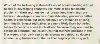 Which of the following statements about breast-feeding is true? Babies in developing countries are more at risk for health problems if their mothers do not breast-feed them than are babies in developed countries. Breast-feeding promotes better health in childhood, but does not have any influence on long-term health. Breast-fed babies are more likely than bottle-fed babies to become obese in childhood because they are used to eating on demand. The colostrum that mothers produce in the first weeks after birth can be dangerous to babies, so doctors advise using formula until the mother begins producing milk.