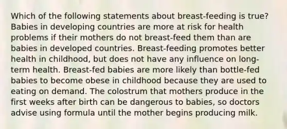 Which of the following statements about breast-feeding is true? Babies in developing countries are more at risk for health problems if their mothers do not breast-feed them than are babies in developed countries. Breast-feeding promotes better health in childhood, but does not have any influence on long-term health. Breast-fed babies are more likely than bottle-fed babies to become obese in childhood because they are used to eating on demand. The colostrum that mothers produce in the first weeks after birth can be dangerous to babies, so doctors advise using formula until the mother begins producing milk.