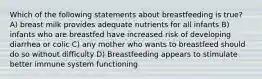 Which of the following statements about breastfeeding is true? A) breast milk provides adequate nutrients for all infants B) infants who are breastfed have increased risk of developing diarrhea or colic C) any mother who wants to breastfeed should do so without difficulty D) Breastfeeding appears to stimulate better immune system functioning