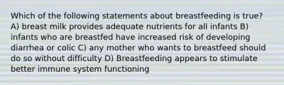 Which of the following statements about breastfeeding is true? A) breast milk provides adequate nutrients for all infants B) infants who are breastfed have increased risk of developing diarrhea or colic C) any mother who wants to breastfeed should do so without difficulty D) Breastfeeding appears to stimulate better immune system functioning