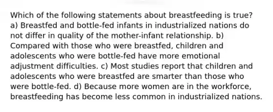 Which of the following statements about breastfeeding is true? a) Breastfed and bottle-fed infants in industrialized nations do not differ in quality of the mother-infant relationship. b) Compared with those who were breastfed, children and adolescents who were bottle-fed have more emotional adjustment difficulties. c) Most studies report that children and adolescents who were breastfed are smarter than those who were bottle-fed. d) Because more women are in the workforce, breastfeeding has become less common in industrialized nations.