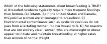 Which of the following statements about breastfeeding is TRUE? A) Breastfed newborns typically require more frequent feedings than formula-fed infants. B) In the United States and Canada, HIV-positive women are encouraged to breastfeed. C) Environmental contaminants such as pesticide residues do not pass from a lactating mother into her breast milk. D) For reasons that are not entirely clear, women who are overweight or obese appear to initiate and maintain breastfeeding at higher rates than women of normal weight