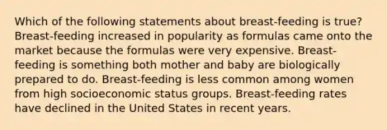 Which of the following statements about breast-feeding is true? Breast-feeding increased in popularity as formulas came onto the market because the formulas were very expensive. Breast-feeding is something both mother and baby are biologically prepared to do. Breast-feeding is less common among women from high socioeconomic status groups. Breast-feeding rates have declined in the United States in recent years.