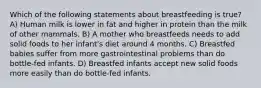 Which of the following statements about breastfeeding is true? A) Human milk is lower in fat and higher in protein than the milk of other mammals. B) A mother who breastfeeds needs to add solid foods to her infant's diet around 4 months. C) Breastfed babies suffer from more gastrointestinal problems than do bottle-fed infants. D) Breastfed infants accept new solid foods more easily than do bottle-fed infants.