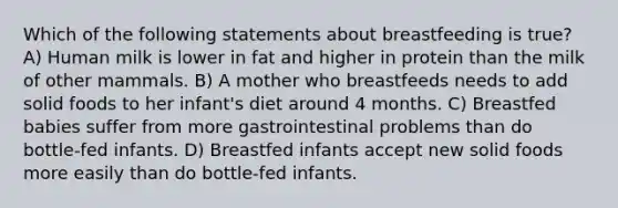 Which of the following statements about breastfeeding is true? A) Human milk is lower in fat and higher in protein than the milk of other mammals. B) A mother who breastfeeds needs to add solid foods to her infant's diet around 4 months. C) Breastfed babies suffer from more gastrointestinal problems than do bottle-fed infants. D) Breastfed infants accept new solid foods more easily than do bottle-fed infants.