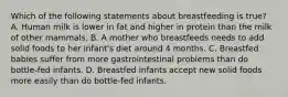 Which of the following statements about breastfeeding is true? A. Human milk is lower in fat and higher in protein than the milk of other mammals. B. A mother who breastfeeds needs to add solid foods to her infant's diet around 4 months. C. Breastfed babies suffer from more gastrointestinal problems than do bottle-fed infants. D. Breastfed infants accept new solid foods more easily than do bottle-fed infants.