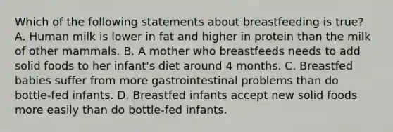 Which of the following statements about breastfeeding is true? A. Human milk is lower in fat and higher in protein than the milk of other mammals. B. A mother who breastfeeds needs to add solid foods to her infant's diet around 4 months. C. Breastfed babies suffer from more gastrointestinal problems than do bottle-fed infants. D. Breastfed infants accept new solid foods more easily than do bottle-fed infants.