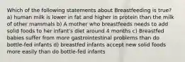 Which of the following statements about Breastfeeding is true? a) human milk is lower in fat and higher in protein than the milk of other mammals b) A mother who breastfeeds needs to add solid foods to her infant's diet around 4 months c) Breastfed babies suffer from more gastrointestinal problems than do bottle-fed infants d) breastfed infants accept new solid foods more easily than do bottle-fed infants