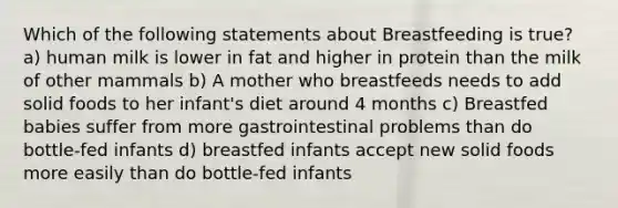 Which of the following statements about Breastfeeding is true? a) human milk is lower in fat and higher in protein than the milk of other mammals b) A mother who breastfeeds needs to add solid foods to her infant's diet around 4 months c) Breastfed babies suffer from more gastrointestinal problems than do bottle-fed infants d) breastfed infants accept new solid foods more easily than do bottle-fed infants