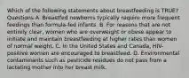 Which of the following statements about breastfeeding is TRUE? Questions A. Breastfed newborns typically require more frequent feedings than formula-fed infants. B. For reasons that are not entirely clear, women who are overweight or obese appear to initiate and maintain breastfeeding at higher rates than women of normal weight. C. In the United States and Canada, HIV-positive women are encouraged to breastfeed. D. Environmental contaminants such as pesticide residues do not pass from a lactating mother into her breast milk.