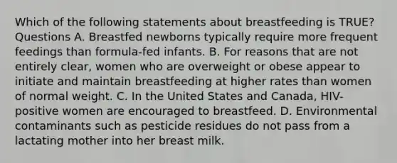 Which of the following statements about breastfeeding is TRUE? Questions A. Breastfed newborns typically require more frequent feedings than formula-fed infants. B. For reasons that are not entirely clear, women who are overweight or obese appear to initiate and maintain breastfeeding at higher rates than women of normal weight. C. In the United States and Canada, HIV-positive women are encouraged to breastfeed. D. Environmental contaminants such as pesticide residues do not pass from a lactating mother into her breast milk.