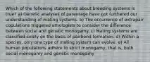 Which of the following statements about breeding systems is true? a) Genetic analyses of parentage have not furthered our understanding of mating systems. b) The occurrence of extrapair copulations triggered ethologists to consider the difference between social and genetic monogamy. c) Mating systems are classified solely on the basis of pairbond formation. d) Within a species, only one type of mating system can evolve. e) All human populations adhere to strict monogamy, that is, both social monogamy and genetic monogamy