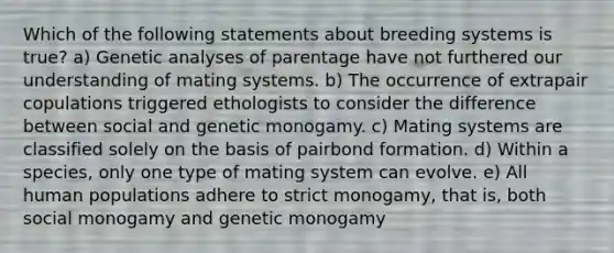 Which of the following statements about breeding systems is true? a) Genetic analyses of parentage have not furthered our understanding of mating systems. b) The occurrence of extrapair copulations triggered ethologists to consider the difference between social and genetic monogamy. c) Mating systems are classified solely on the basis of pairbond formation. d) Within a species, only one type of mating system can evolve. e) All human populations adhere to strict monogamy, that is, both social monogamy and genetic monogamy