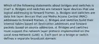 Which of the following statements about bridges and switches is true? a. Bridges and switches are network layer devices that use logical addressing to forward frames. b. Bridges and switches are data link layer devices that use Media Access Control (MAC) addresses to forward frames. c. Bridges and switches build their internal tables based on destination addresses and forward packets based on source addresses. d. Bridges and switches must support the network layer protocol implemented on the Local Area Network (LAN). e. Each port on a bridge or switch defines a separate broadcast domain.