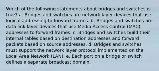 Which of the following statements about bridges and switches is true? a. Bridges and switches are network layer devices that use logical addressing to forward frames. b. Bridges and switches are data link layer devices that use Media Access Control (MAC) addresses to forward frames. c. Bridges and switches build their internal tables based on destination addresses and forward packets based on source addresses. d. Bridges and switches must support the network layer protocol implemented on the Local Area Network (LAN). e. Each port on a bridge or switch defines a separate broadcast domain.