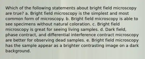 Which of the following statements about bright field microscopy are true? a. Bright field microscopy is the simplest and most common form of microscopy. b. Bright field microscopy is able to see specimens without natural coloration. c. Bright field microscopy is great for seeing living samples. d. Dark field, phase contract, and differential interference contract microscopy are better for observing dead samples. e. Bright field microscopy has the sample appear as a brighter contrasting image on a dark background.