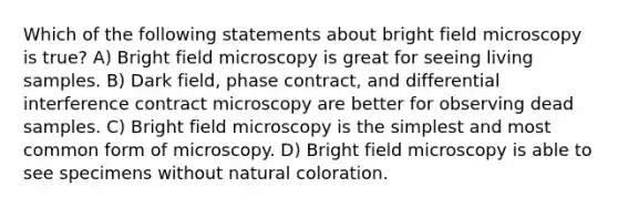 Which of the following statements about bright field microscopy is true? A) Bright field microscopy is great for seeing living samples. B) Dark field, phase contract, and differential interference contract microscopy are better for observing dead samples. C) Bright field microscopy is the simplest and most common form of microscopy. D) Bright field microscopy is able to see specimens without natural coloration.