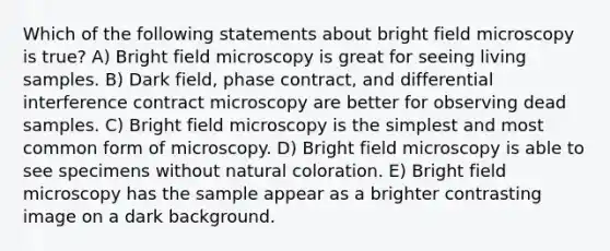 Which of the following statements about bright field microscopy is true? A) Bright field microscopy is great for seeing living samples. B) Dark field, phase contract, and differential interference contract microscopy are better for observing dead samples. C) Bright field microscopy is the simplest and most common form of microscopy. D) Bright field microscopy is able to see specimens without natural coloration. E) Bright field microscopy has the sample appear as a brighter contrasting image on a dark background.