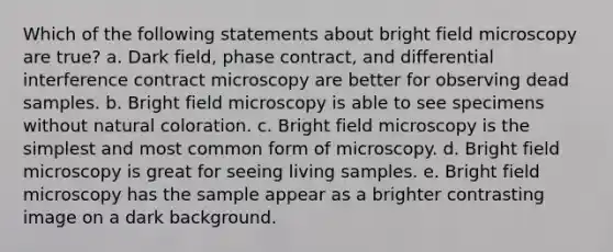 Which of the following statements about bright field microscopy are true? a. Dark field, phase contract, and differential interference contract microscopy are better for observing dead samples. b. Bright field microscopy is able to see specimens without natural coloration. c. Bright field microscopy is the simplest and most common form of microscopy. d. Bright field microscopy is great for seeing living samples. e. Bright field microscopy has the sample appear as a brighter contrasting image on a dark background.