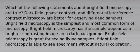 Which of the following statements about bright field microscopy are true? Dark field, phase contract, and differential interference contract microscopy are better for observing dead samples. Bright field microscopy is the simplest and most common form of microscopy. Bright field microscopy has the sample appear as a brighter contrasting image on a dark background. Bright field microscopy is great for seeing living samples. Bright field microscopy is able to see specimens without natural coloration.