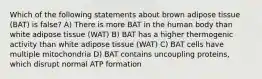 Which of the following statements about brown adipose tissue (BAT) is false? A) There is more BAT in the human body than white adipose tissue (WAT) B) BAT has a higher thermogenic activity than white adipose tissue (WAT) C) BAT cells have multiple mitochondria D) BAT contains uncoupling proteins, which disrupt normal ATP formation