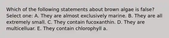 Which of the following statements about brown algae is false? Select one: A. They are almost exclusively marine. B. They are all extremely small. C. They contain fucoxanthin. D. They are multicelluar. E. They contain chlorophyll a.