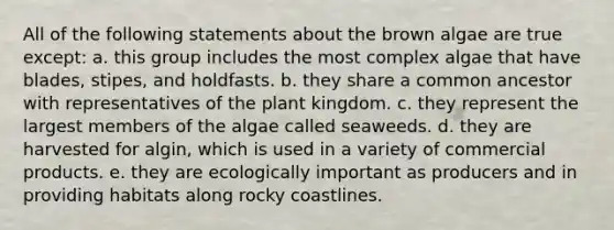 All of the following statements about the brown algae are true except: a. this group includes the most complex algae that have blades, stipes, and holdfasts. b. they share a common ancestor with representatives of the plant kingdom. c. they represent the largest members of the algae called seaweeds. d. they are harvested for algin, which is used in a variety of commercial products. e. they are ecologically important as producers and in providing habitats along rocky coastlines.