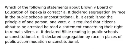 Which of the following statements about Brown v Board of Education of Topeka is correct? a. It declared segregation by race in the public schools unconstitutional. b. It established the principle of one person, one vote. c. It required that citizens about to be arrested be read a statement concerning their right to remain silent. d. It declared Bible reading in public schools unconstitutional. e. It declared segregation by race in places of public accommodation unconstitutional.