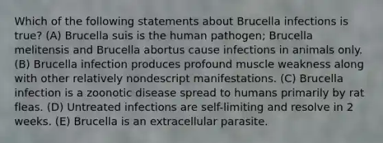 Which of the following statements about Brucella infections is true? (A) Brucella suis is the human pathogen; Brucella melitensis and Brucella abortus cause infections in animals only. (B) Brucella infection produces profound muscle weakness along with other relatively nondescript manifestations. (C) Brucella infection is a zoonotic disease spread to humans primarily by rat fleas. (D) Untreated infections are self-limiting and resolve in 2 weeks. (E) Brucella is an extracellular parasite.