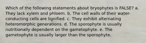 Which of the following statements about bryophytes is FALSE? a. They lack xylem and phloem. b. The cell walls of their water-conducting cells are lignified. c. They exhibit alternating heteromorphic generations. d. The sporophyte is usually nutritionally dependent on the gametophyte. e. The gametophyte is usually larger than the sporophyte.