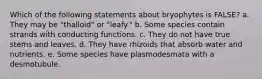 Which of the following statements about bryophytes is FALSE? a. They may be "thalloid" or "leafy." b. Some species contain strands with conducting functions. c. They do not have true stems and leaves. d. They have rhizoids that absorb water and nutrients. e. Some species have plasmodesmata with a desmotubule.