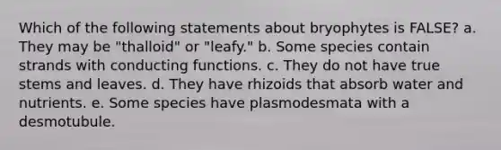 Which of the following statements about bryophytes is FALSE? a. They may be "thalloid" or "leafy." b. Some species contain strands with conducting functions. c. They do not have true stems and leaves. d. They have rhizoids that absorb water and nutrients. e. Some species have plasmodesmata with a desmotubule.