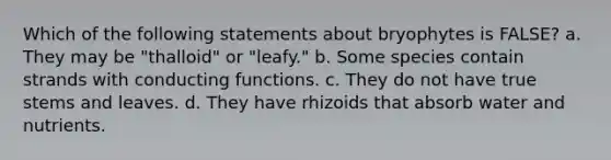 Which of the following statements about bryophytes is FALSE? a. They may be "thalloid" or "leafy." b. Some species contain strands with conducting functions. c. They do not have true stems and leaves. d. They have rhizoids that absorb water and nutrients.