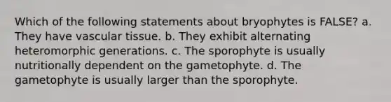 Which of the following statements about bryophytes is FALSE? a. They have vascular tissue. b. They exhibit alternating heteromorphic generations. c. The sporophyte is usually nutritionally dependent on the gametophyte. d. The gametophyte is usually larger than the sporophyte.