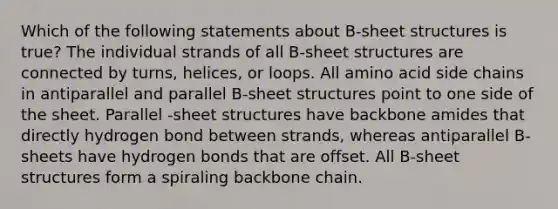 Which of the following statements about B-sheet structures is true? The individual strands of all B-sheet structures are connected by turns, helices, or loops. All amino acid side chains in antiparallel and parallel B-sheet structures point to one side of the sheet. Parallel -sheet structures have backbone amides that directly hydrogen bond between strands, whereas antiparallel B-sheets have hydrogen bonds that are offset. All B-sheet structures form a spiraling backbone chain.