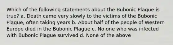 Which of the following statements about the Bubonic Plague is true? a. Death came very slowly to the victims of the Bubonic Plague, often taking years b. About half of the people of Western Europe died in the Bubonic Plague c. No one who was infected with Bubonic Plague survived d. None of the above