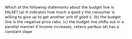 Which of the following statements about the budget line is FALSE? (a) It indicates how much a good y the consumer is willing to give up to get another unit of good x. (b) the budget line is the negative price ratio. (c) the budget line shifts out in a parallel manner if income increases, ceteris paribus (d) has a constant slope