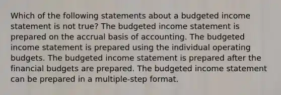 Which of the following statements about a budgeted income statement is not true? The budgeted income statement is prepared on the accrual basis of accounting. The budgeted income statement is prepared using the individual operating budgets. The budgeted income statement is prepared after the financial budgets are prepared. The budgeted income statement can be prepared in a multiple-step format.