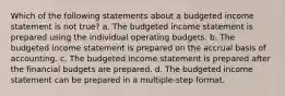 Which of the following statements about a budgeted income statement is not true? a. The budgeted income statement is prepared using the individual operating budgets. b. The budgeted income statement is prepared on the accrual basis of accounting. c. The budgeted income statement is prepared after the financial budgets are prepared. d. The budgeted income statement can be prepared in a multiple-step format.