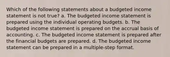 Which of the following statements about a budgeted income statement is not true? a. The budgeted income statement is prepared using the individual operating budgets. b. The budgeted income statement is prepared on the accrual basis of accounting. c. The budgeted income statement is prepared after the financial budgets are prepared. d. The budgeted income statement can be prepared in a multiple-step format.