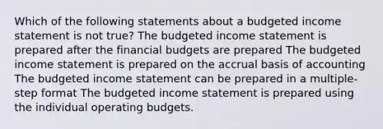 Which of the following statements about a budgeted income statement is not true? The budgeted income statement is prepared after the financial budgets are prepared The budgeted income statement is prepared on the accrual basis of accounting The budgeted income statement can be prepared in a multiple-step format The budgeted income statement is prepared using the individual operating budgets.