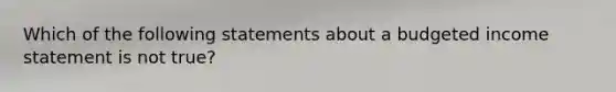 Which of the following statements about a budgeted income statement is not true?