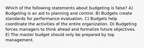 Which of the following statements about budgeting is false? A) Budgeting is an aid to planning and control. B) Budgets create standards for performance evaluation. C) Budgets help coordinate the activities of the entire organization. D) Budgeting forces managers to think ahead and formalize future objectives. E) The master budget should only be prepared by top management.