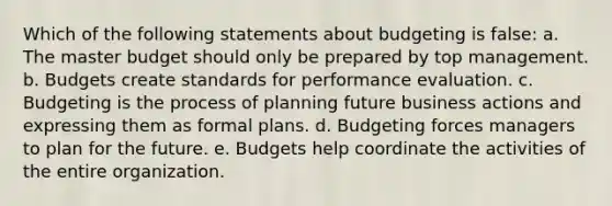 Which of the following statements about budgeting is false: a. The master budget should only be prepared by top management. b. Budgets create standards for performance evaluation. c. Budgeting is the process of planning future business actions and expressing them as formal plans. d. Budgeting forces managers to plan for the future. e. Budgets help coordinate the activities of the entire organization.