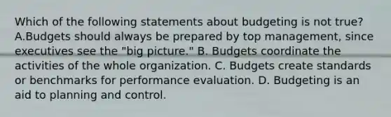 Which of the following statements about budgeting is not true? A.Budgets should always be prepared by top management, since executives see the "big picture." B. Budgets coordinate the activities of the whole organization. C. Budgets create standards or benchmarks for performance evaluation. D. Budgeting is an aid to planning and control.