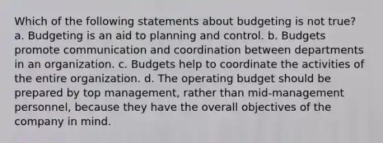 Which of the following statements about budgeting is not true? a. Budgeting is an aid to planning and control. b. Budgets promote communication and coordination between departments in an organization. c. Budgets help to coordinate the activities of the entire organization. d. The operating budget should be prepared by top management, rather than mid-management personnel, because they have the overall objectives of the company in mind.