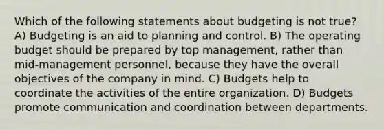 Which of the following statements about budgeting is not true? A) Budgeting is an aid to planning and control. B) The operating budget should be prepared by top management, rather than mid-management personnel, because they have the overall objectives of the company in mind. C) Budgets help to coordinate the activities of the entire organization. D) Budgets promote communication and coordination between departments.