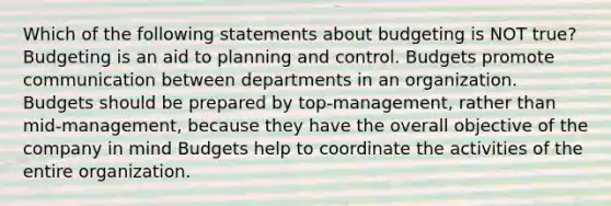 Which of the following statements about budgeting is NOT true? Budgeting is an aid to planning and control. Budgets promote communication between departments in an organization. Budgets should be prepared by top-management, rather than mid-management, because they have the overall objective of the company in mind Budgets help to coordinate the activities of the entire organization.